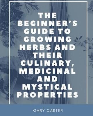 Beginner's Guide to Growing Herbs and their Culinary, Medicinal and Mystical Properties