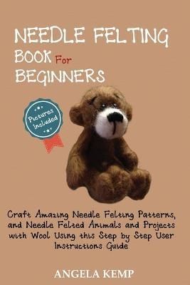 Needle Felting Book for Beginners: Craft Amazing Needle Felting Patterns, and Needle Felted Animals and Projects with Wool Using this Step by ...