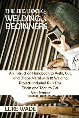 The Big Book of Welding for Beginners: An Instruction Handbook to Weld, Cut, and Shape Metal with 10 Welding Projects Included Plus Tips, Tricks ...