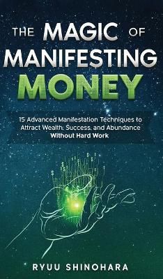 The Magic of Manifesting Money: 15 Advanced Manifestation Techniques to Attract Wealth, Success, and Abundance Without Hard Work