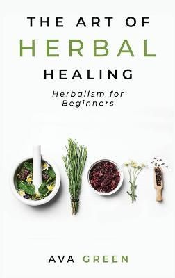 The Art of Herbal Healing: Herbalism for Beginners By Green, Ava