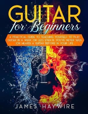 Guitar for Beginners A Practical Guide To Teaching Yourself To Play Guitar In A Week Or Less Even If You've Never Seen (Or Heard) A Guitar ...