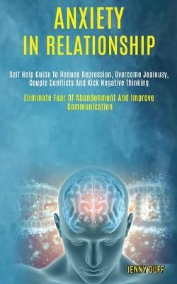 Anxiety in Relationship: Self Help Guide to Reduce Depression, Overcome Jealousy, Couple Conflicts and Kick Negative Thinking (Eliminate Fear of ...