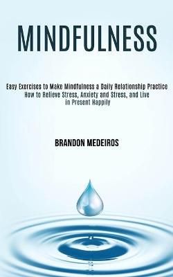 Mindfulness: How to Relieve Stress, Anxiety and Stress, and Live in Present Happily (Easy Exercises to Make Mindfulness a Daily Relationship Practice)