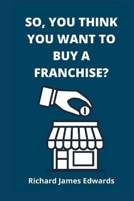So, You Think You Want To Buy A Franchise? By Richard James Edwards