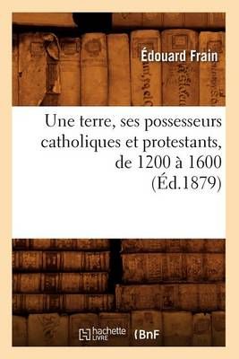 Une Terre, Ses Possesseurs Catholiques Et Protestants, de 1200 A 1600 (Ed.1879)