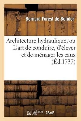 Architecture Hydraulique, Ou l'Art de Conduire, d'Elever Et de Menager Les Eaux