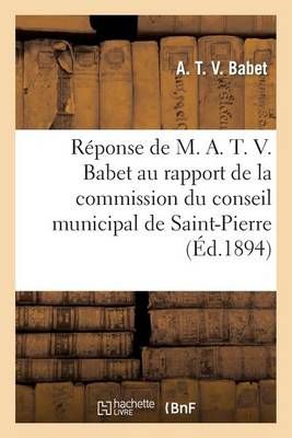 Reponse de M. A. T. V. Babet Au Rapport de la Commission Du Conseil Municipal de Saint-Pierre: 1894