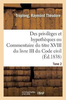 Des Privil?ges Et Hypoth?ques Ou Commentaire Du Titre XVIII Du Livre III Du Code Civil. Tome 2