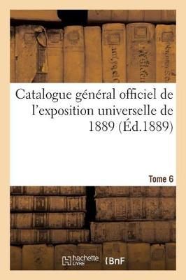 Catalogue G?n?ral Officiel de l'Exposition Universelle de 1889. Tome 6