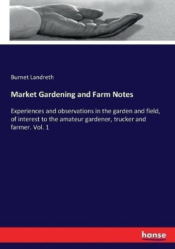 Market Gardening and Farm Notes :Experiences and observations in the garden and field, of interest to the amateur gardener, trucker and farmer. Vol. 1