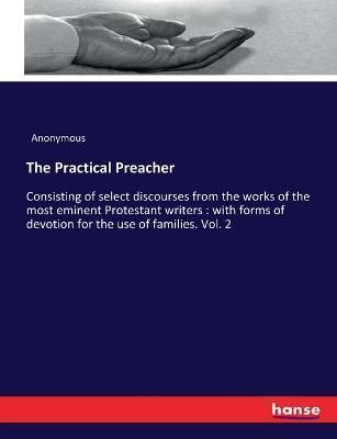 The Practical Preacher:Consisting of select discourses from the works of the most eminent Protestant writers : with forms of devotion for the ...