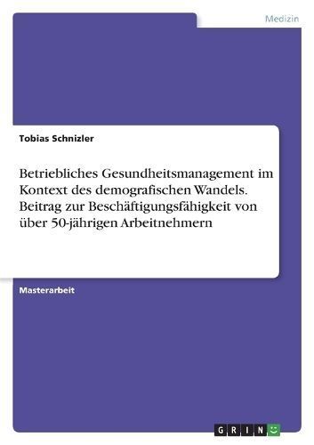 Betriebliches Gesundheitsmanagement Im Kontext Des Demografischen Wandels. Beitrag Zur Beschäftigungsfähigkeit Von Über 50-Jährigen Arbeitnehmern