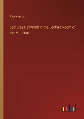 Lectures Delivered in the Lecture Room of the Museum By Anonymous