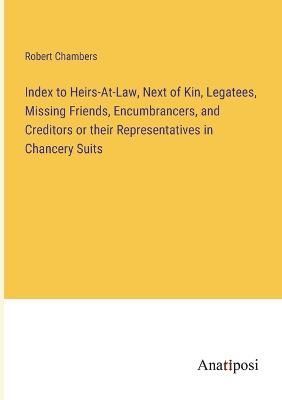 Index to Heirs-At-Law, Next of Kin, Legatees, Missing Friends, Encumbrancers, and Creditors or their Representatives in Chancery Suits
