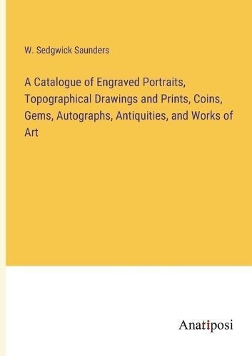Catalogue of Engraved Portraits, Topographical Drawings and Prints, Coins, Gems, Autographs, Antiquities, and Works of Art