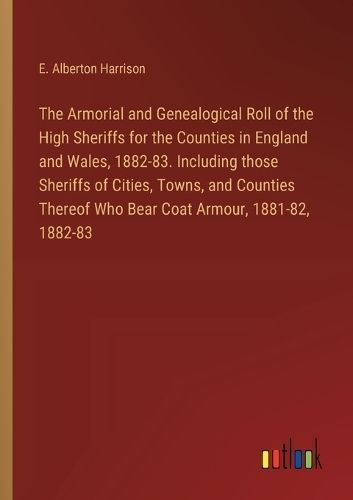Armorial and Genealogical Roll of the High Sheriffs for the Counties in England and Wales, 1882-83. Including those Sheriffs of Cities, Towns, ...