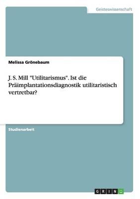 J. S. Mill Utilitarismus. Ist die Praimplantationsdiagnostik utilitaristisch vertretbar?