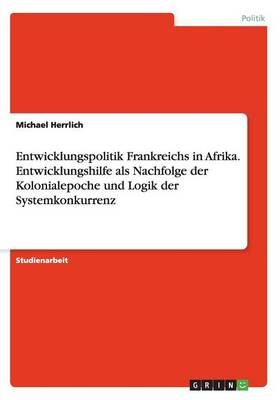 Entwicklungspolitik Frankreichs in Afrika. Entwicklungshilfe als Nachfolge der Kolonialepoche und Logik der Systemkonkurrenz