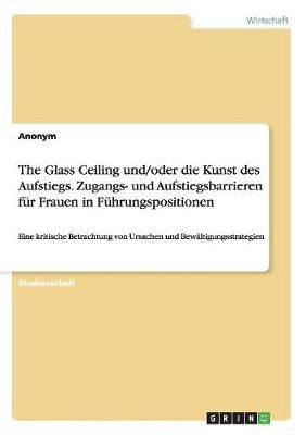 The Glass Ceiling und/oder die Kunst des Aufstiegs. Zugangs- und Aufstiegsbarrieren für Frauen in Führungspositionen:Eine kritische ...