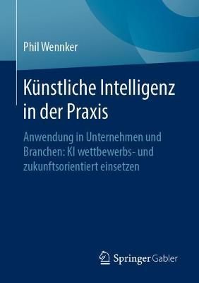 Künstliche Intelligenz in der Praxis : Anwendung in Unternehmen und Branchen: KI wettbewerbs- und zukunftsorientiert einsetzen