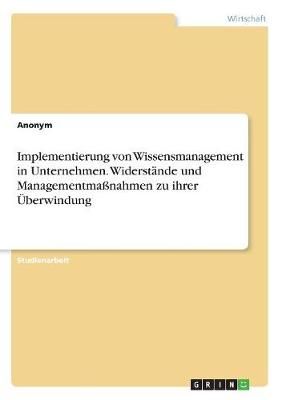 Implementierung Von Wissensmanagement in Unternehmen. Widerstände Und Managementmaßnahmen Zu Ihrer Überwindung