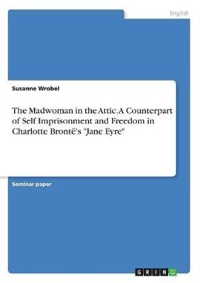 Madwoman in the Attic. A Counterpart of Self Imprisonment and Freedom in Charlotte Brontë's "Jane Eyre"