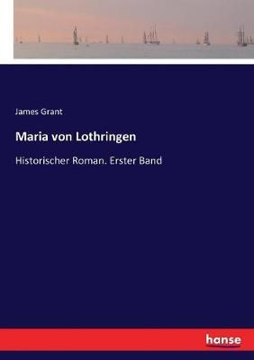 Maria von Lothringen:Historischer Roman. Erster Band By Grant, James