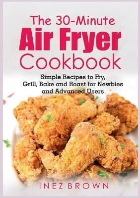 The 30-Minute Air Fryer Cookbook:Simple Recipes to Fry, Grill, Bake and Roast for Newbies and Advanced Users