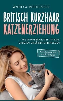 Britisch Kurzhaar Katzenerziehung:Wie Sie Ihre BKH Katze optimal erziehen, ernähren und pflegen - inkl. Rasseportrait und Praxistipps