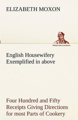 English Housewifery Exemplified in above Four Hundred and Fifty Receipts Giving Directions for most Parts of Cookery
