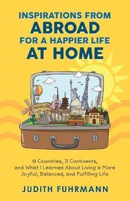 Inspirations from Abroad for a Happier Life at Home. 9 Countries, 3 Continents, and what I Learned about Living a more Joyful, Balanced, and ...