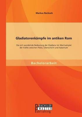 Gladiatorenkämpfe im antiken Rom: Die sich wandelnde Bedeutung der Gladiatur im Wechselspiel der Kräfte zwischen Plebs, Oberschicht und Kaisertum