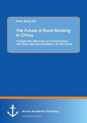 The Future of Rural Banking in China. A Pragmatic Discourse on Current Issues, with Policy Recommendations for the Future