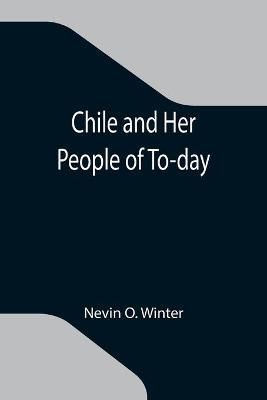 Chile and Her People of To-day; An Account of the Customs, Characteristics, Amusements, History and Advancement of the Chileans, and the ...