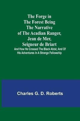 Forge in the Forest Being the Narrative of the Acadian Ranger, Jean de Mer, Seigneur de Briart; and How He Crossed the Black Abbé; and of His ...