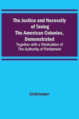 The Justice and Necessity of Taxing the American Colonies, Demonstrated; Together With a Vindication of the Authority of Parliament