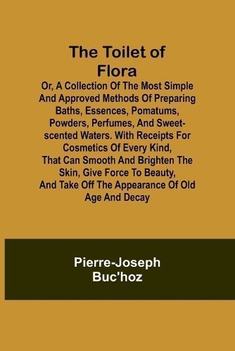 The Toilet of Flora or, A Collection of the Most Simple and Approved Methods of Preparing Baths, Essences, Pomatums, Powders, Perfumes, and ...