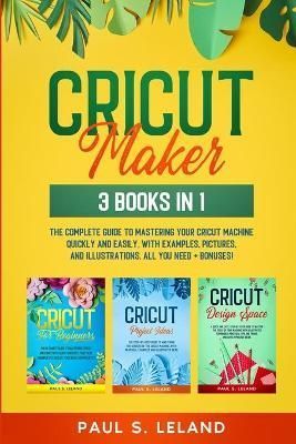 CRICUT MAKER: The Complete Guide to Mastering Your Cricut Machine Quickly and Easily, With Examples, Pictures, and Illustrations. All You Need + ...