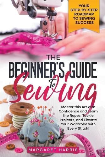 The Beginner's Guide to Sewing Your Step-by-Step Roadmap to Sewing Success. Master This Art With Confidence and Learn the Ropes, Tackle ...